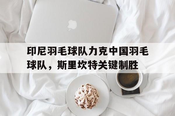 开云官网-包含印尼羽毛球队力克中国羽毛球队，斯里坎特关键制胜的词条